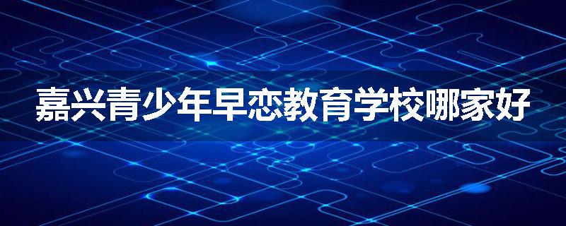 嘉兴青少年早恋教育学校哪家好