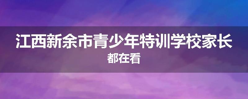 江西新余市青少年特训学校家长都在看