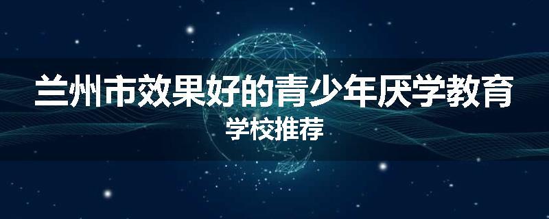 兰州市效果好的青少年厌学教育学校推荐