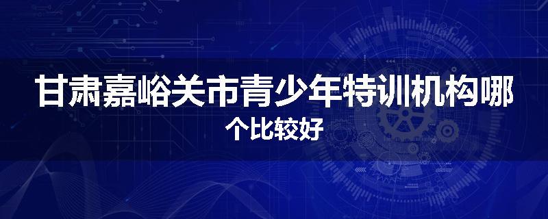 甘肃嘉峪关市青少年特训机构哪个比较好