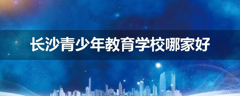 长沙青少年教育学校哪家好