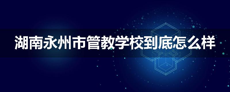 湖南永州市管教学校到底怎么样