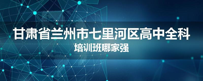 甘肃省兰州市七里河区高中全科培训班哪家强