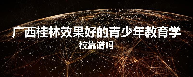 广西桂林效果好的青少年教育学校靠谱吗
