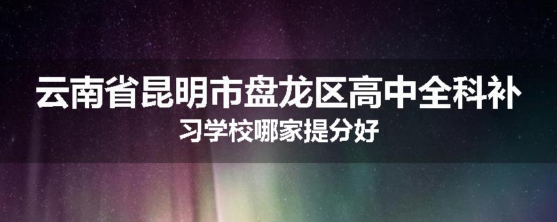 云南省昆明市盘龙区高中全科补习学校哪家提分好