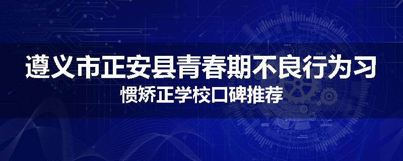 遵义市正安县青春期不良行为习惯矫正学校口碑推荐