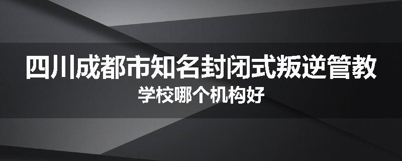 四川成都市知名封闭式叛逆管教学校哪个机构好