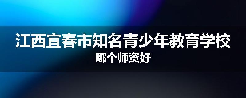 江西宜春市知名青少年教育学校哪个师资好