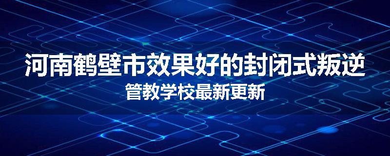河南鹤壁市效果好的封闭式叛逆管教学校最新更新