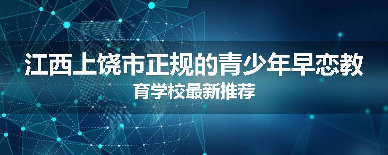 江西上饶市正规的青少年早恋教育学校最新推荐