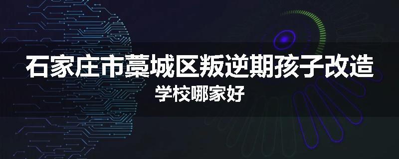 石家庄市藁城区叛逆期孩子改造学校哪家好