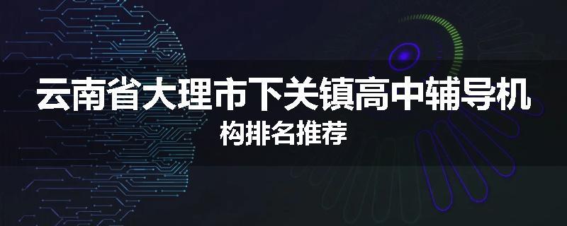 云南省大理市下关镇高中辅导机构排名推荐