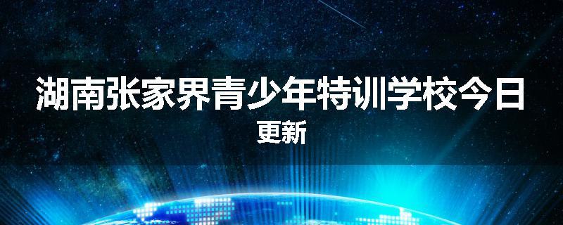 湖南张家界青少年特训学校今日更新