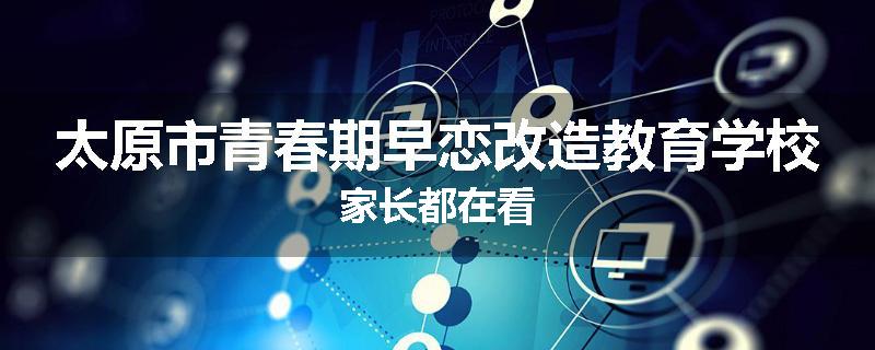 太原市青春期早恋改造教育学校家长都在看