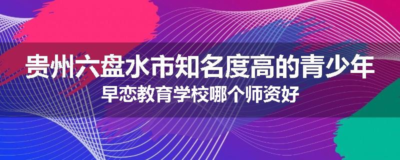 贵州六盘水市知名度高的青少年早恋教育学校哪个师资好