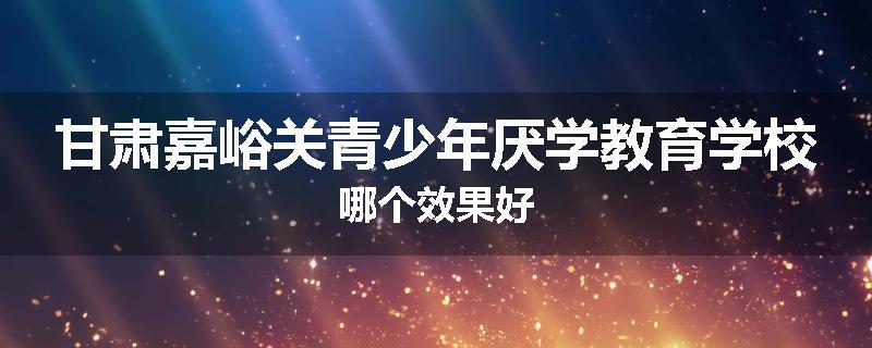 甘肃嘉峪关青少年厌学教育学校哪个效果好