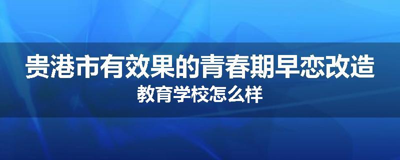 贵港市有效果的青春期早恋改造教育学校怎么样