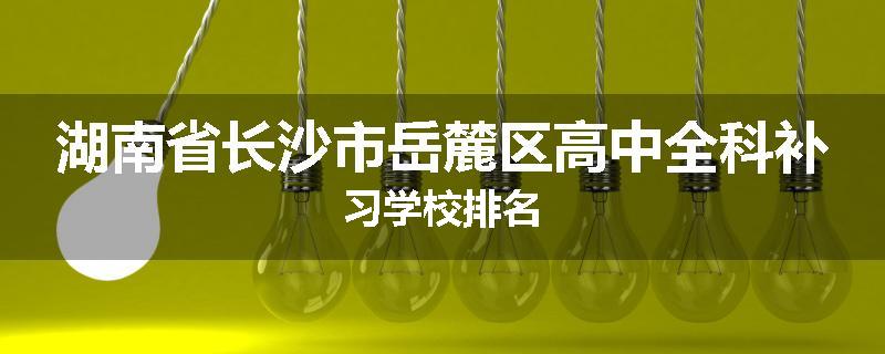 湖南省长沙市岳麓区高中全科补习学校排名