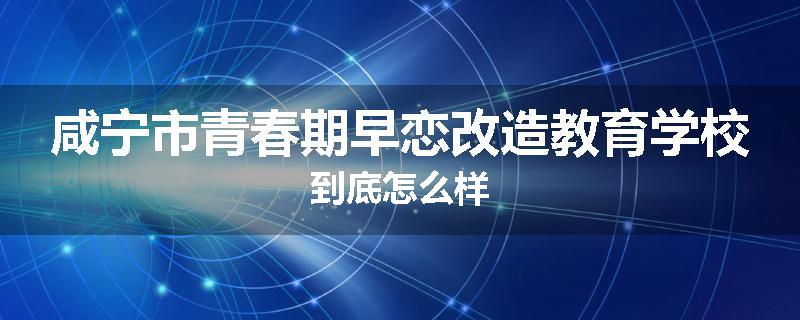 咸宁市青春期早恋改造教育学校到底怎么样