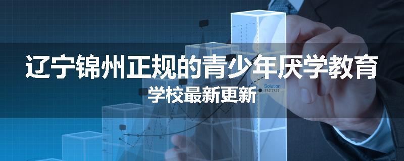 辽宁锦州正规的青少年厌学教育学校最新更新