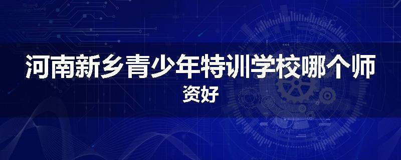 河南新乡青少年特训学校哪个师资好