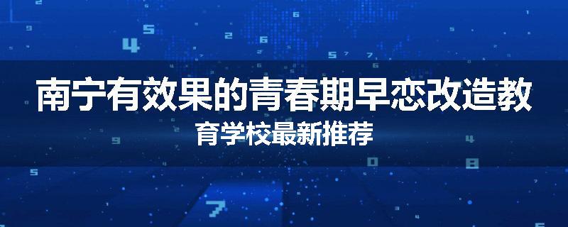 南宁有效果的青春期早恋改造教育学校最新推荐