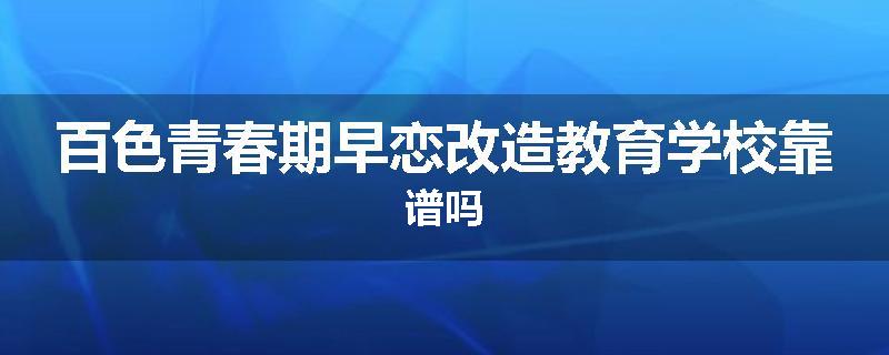 百色青春期早恋改造教育学校靠谱吗