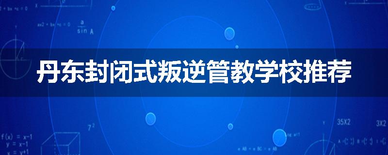 丹东封闭式叛逆管教学校推荐