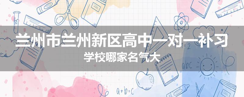兰州市兰州新区高中一对一补习学校哪家名气大