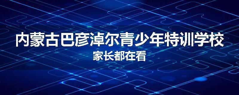 内蒙古巴彦淖尔青少年特训学校家长都在看