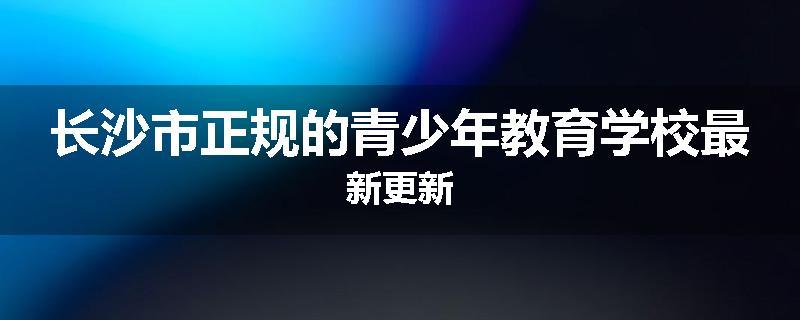长沙市正规的青少年教育学校最新更新