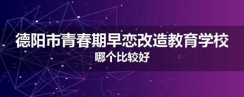 德阳市青春期早恋改造教育学校哪个比较好