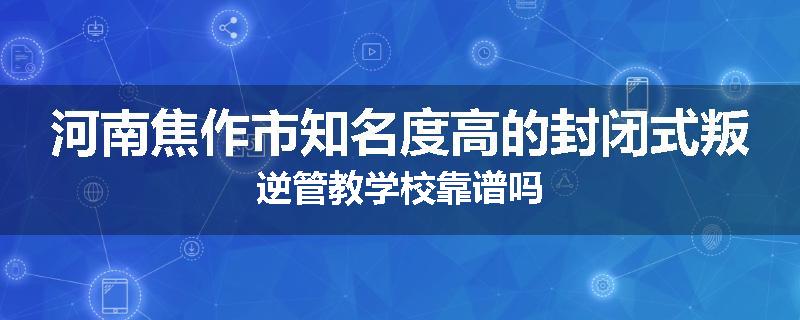 河南焦作市知名度高的封闭式叛逆管教学校靠谱吗