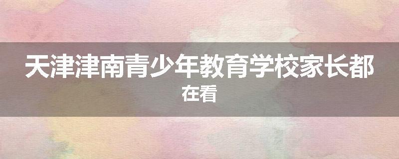 天津津南青少年教育学校家长都在看