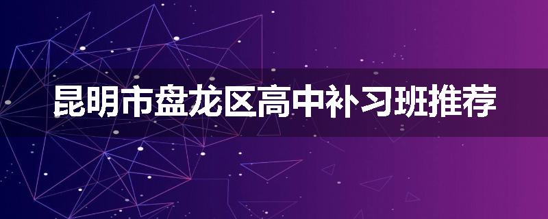 昆明市盘龙区高中补习班推荐