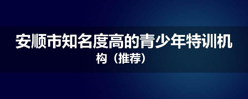 安顺市知名度高的青少年特训机构（推荐）