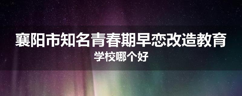 襄阳市知名青春期早恋改造教育学校哪个好