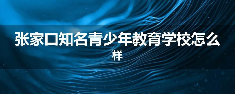 张家口知名青少年教育学校怎么样