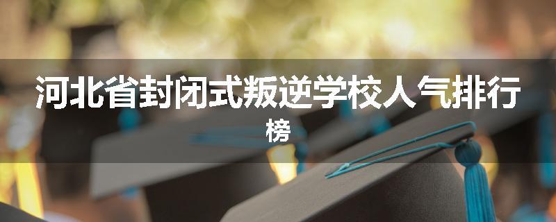 河北省封闭式叛逆学校人气排行榜