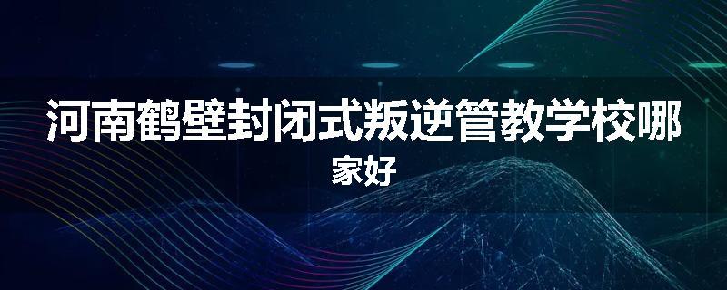 河南鹤壁封闭式叛逆管教学校哪家好