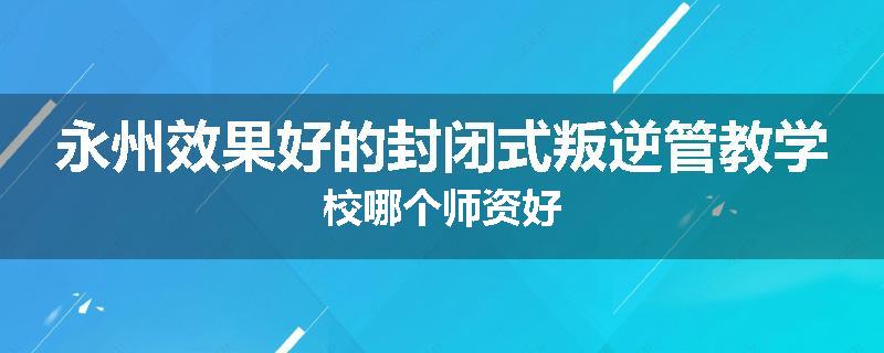 永州效果好的封闭式叛逆管教学校哪个师资好