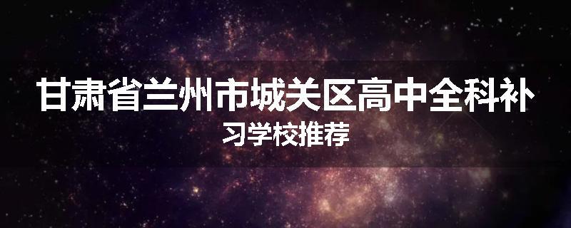 甘肃省兰州市城关区高中全科补习学校推荐