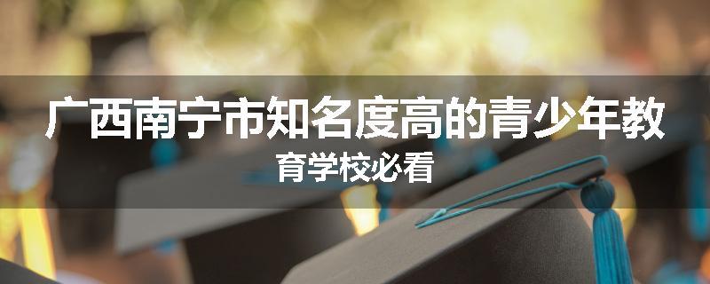 广西南宁市知名度高的青少年教育学校必看