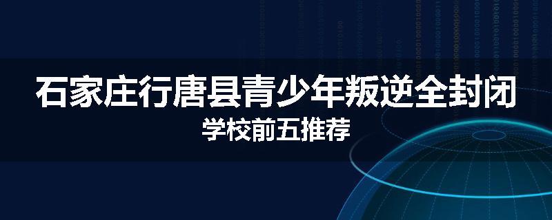石家庄行唐县青少年叛逆全封闭学校前五推荐