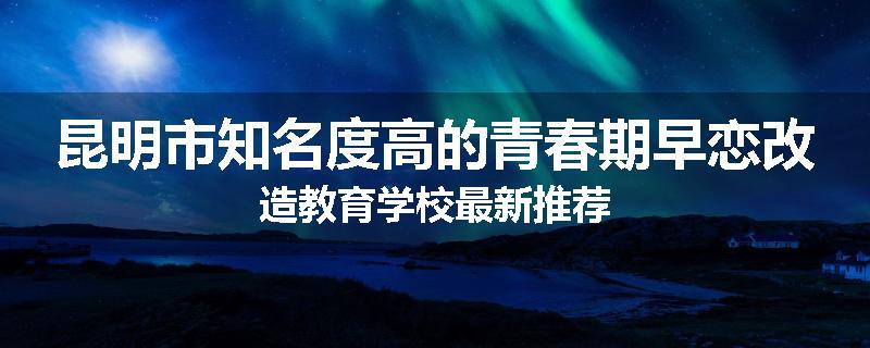 昆明市知名度高的青春期早恋改造教育学校最新推荐