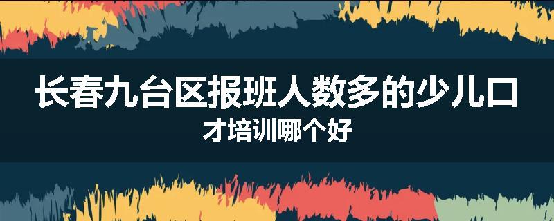 长春九台区报班人数多的少儿口才培训哪个好