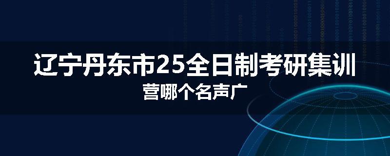 辽宁丹东市25全日制考研集训营哪个名声广
