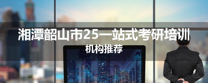 湘潭韶山市25一站式考研培训机构推荐