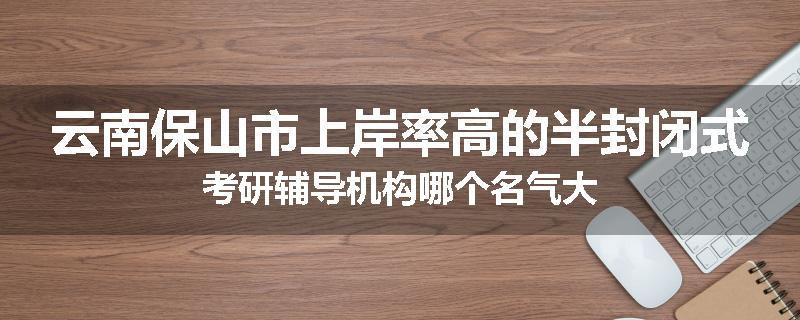 云南保山市上岸率高的半封闭式考研辅导机构哪个名气大