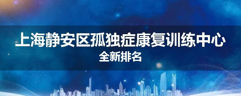 上海静安区孤独症康复训练中心全新排名
